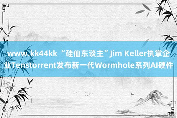 www.kk44kk “硅仙东谈主”Jim Keller执掌企业Tenstorrent发布新一代Wormhole系列AI硬件