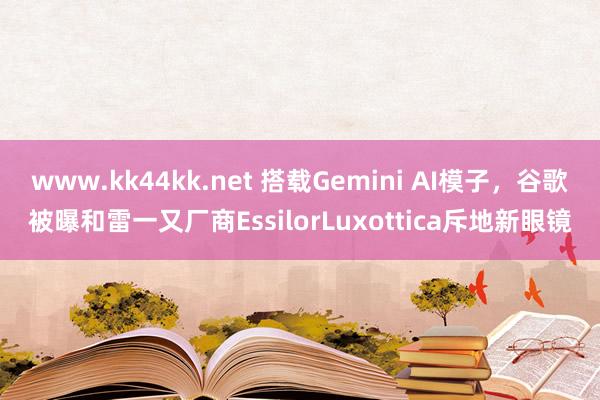 www.kk44kk.net 搭载Gemini AI模子，谷歌被曝和雷一又厂商EssilorLuxottica斥地新眼镜