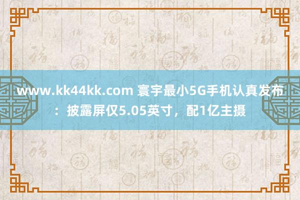 www.kk44kk.com 寰宇最小5G手机认真发布：披露屏仅5.05英寸，配1亿主摄