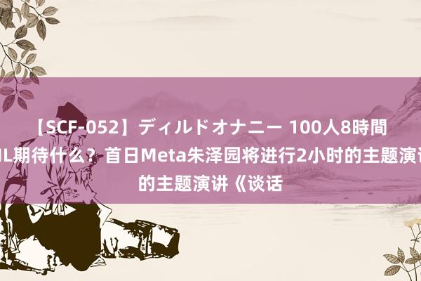 【SCF-052】ディルドオナニー 100人8時間 下周ICML期待什么？首日Meta朱泽园将进行2小时的主题演讲《谈话