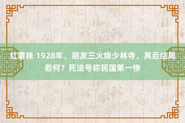 红薯妹 1928年，朋友三火烧少林寺，其后结局若何？死法号称民国第一惨