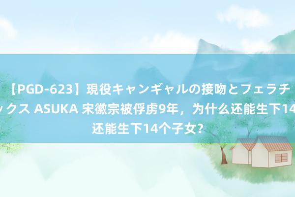 【PGD-623】現役キャンギャルの接吻とフェラチオとセックス ASUKA 宋徽宗被俘虏9年，为什么还能生下14个子女？