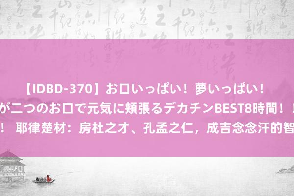 【IDBD-370】お口いっぱい！夢いっぱい！ MEGAマラ S級美女達が二つのお口で元気に頬張るデカチンBEST8時間！！ 耶律楚材：房杜之才、孔孟之仁，成吉念念汗的智囊，是被忽略的圣东谈主