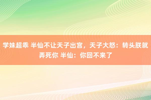 学妹超乖 半仙不让天子出宫，天子大怒：转头朕就弄死你 半仙：你回不来了