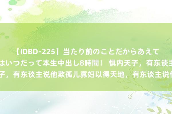 【IDBD-225】当たり前のことだからあえて言わなかったけど…IPはいつだって本生中出し8時間！ 惧内天子，有东谈主说他欺孤儿寡妇以得天地，有东谈主说他有安万世之功