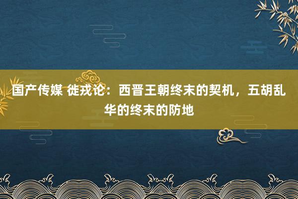 国产传媒 徙戎论：西晋王朝终末的契机，五胡乱华的终末的防地