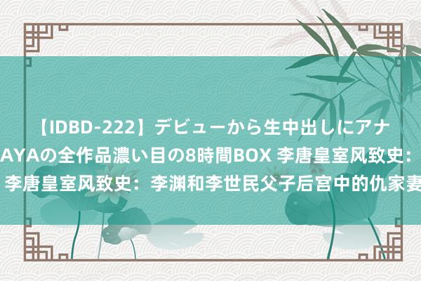 【IDBD-222】デビューから生中出しにアナルまで！最強の芸能人AYAの全作品濃い目の8時間BOX 李唐皇室风致史：李渊和李世民父子后宫中的仇家妻女揭秘