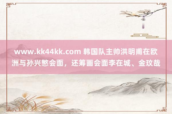 www.kk44kk.com 韩国队主帅洪明甫在欧洲与孙兴慜会面，还筹画会面李在城、金玟哉