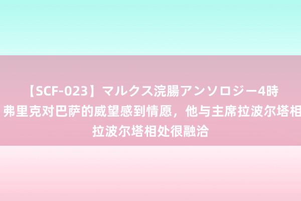 【SCF-023】マルクス浣腸アンソロジー4時間 马卡：弗里克对巴萨的威望感到情愿，他与主席拉波尔塔相处很融洽