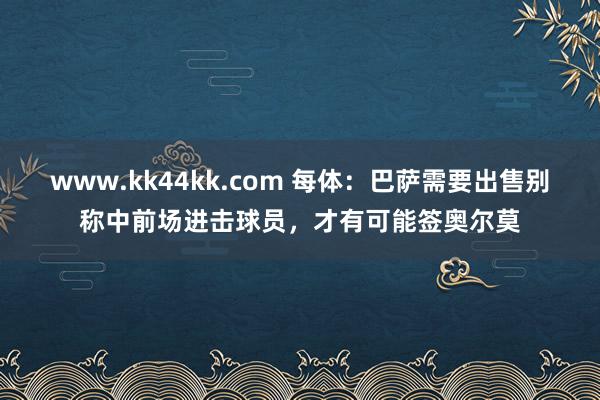 www.kk44kk.com 每体：巴萨需要出售别称中前场进击球员，才有可能签奥尔莫