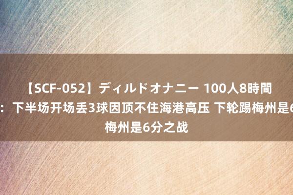 【SCF-052】ディルドオナニー 100人8時間 陈纯新：下半场开场丢3球因顶不住海港高压 下轮踢梅州是6分之战