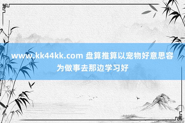 www.kk44kk.com 盘算推算以宠物好意思容为做事去那边学习好