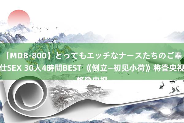 【MDB-800】とってもエッチなナースたちのご奉仕SEX 30人4時間BEST 《倒立—初见小荷》将登央视