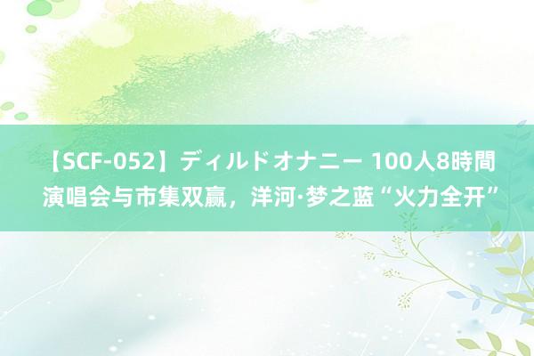 【SCF-052】ディルドオナニー 100人8時間 演唱会与市集双赢，洋河·梦之蓝“火力全开”