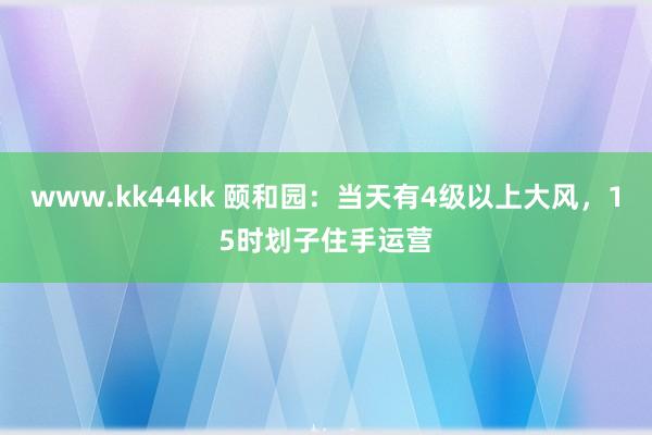 www.kk44kk 颐和园：当天有4级以上大风，15时划子住手运营