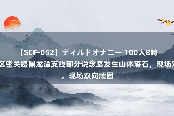 【SCF-052】ディルドオナニー 100人8時間 密云区密关路黑龙潭支线部分说念路发生山体落石，现场双向顽固