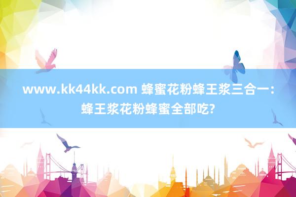 www.kk44kk.com 蜂蜜花粉蜂王浆三合一：蜂王浆花粉蜂蜜全部吃?