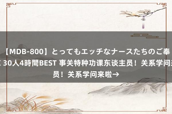 【MDB-800】とってもエッチなナースたちのご奉仕SEX 30人4時間BEST 事关特种功课东谈主员！关系学问来啦→