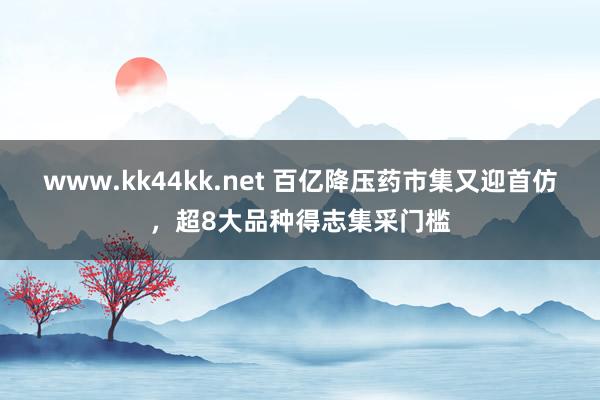 www.kk44kk.net 百亿降压药市集又迎首仿，超8大品种得志集采门槛