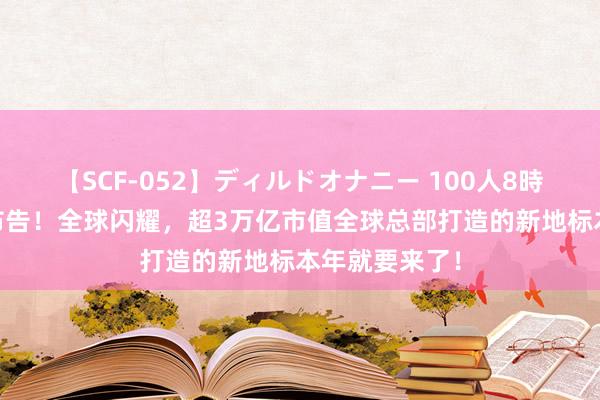 【SCF-052】ディルドオナニー 100人8時間 深圳西部布告！全球闪耀，超3万亿市值全球总部打造的新地标本年就要来了！