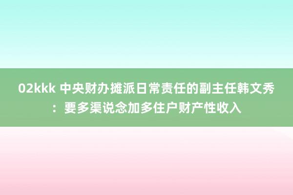 02kkk 中央财办摊派日常责任的副主任韩文秀：要多渠说念加多住户财产性收入