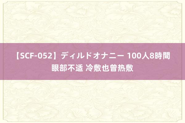 【SCF-052】ディルドオナニー 100人8時間 眼部不适 冷敷也曾热敷