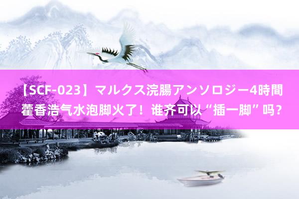 【SCF-023】マルクス浣腸アンソロジー4時間 藿香浩气水泡脚火了！谁齐可以“插一脚”吗？