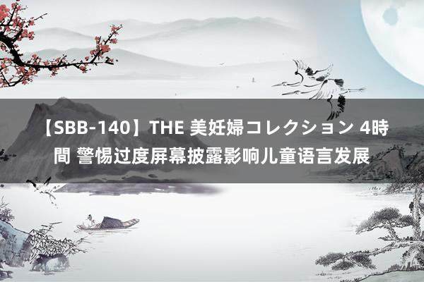 【SBB-140】THE 美妊婦コレクション 4時間 警惕过度屏幕披露影响儿童语言发展