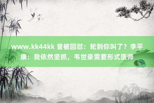 www.kk44kk 曾被回怼：轮到你叫了？李平康：我依然坚抓，韦世豪需要形式医师