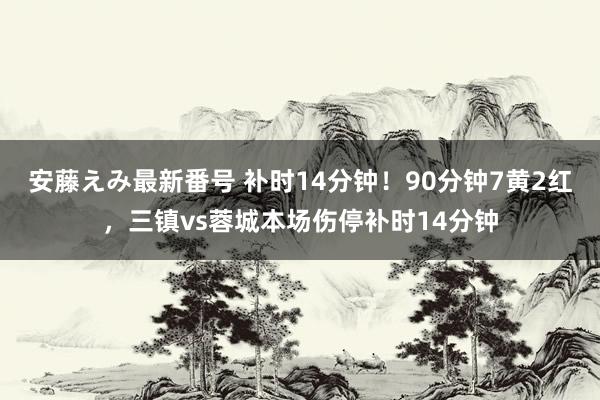 安藤えみ最新番号 补时14分钟！90分钟7黄2红，三镇vs蓉城本场伤停补时14分钟