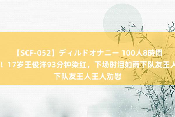 【SCF-052】ディルドオナニー 100人8時間 自责落泪！17岁王俊洋93分钟染红，下场时泪如雨下队友王人王人劝慰