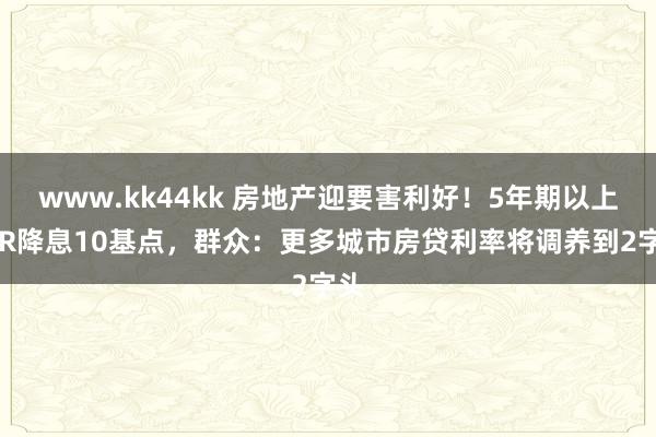 www.kk44kk 房地产迎要害利好！5年期以上LPR降息10基点，群众：更多城市房贷利率将调养到2字头