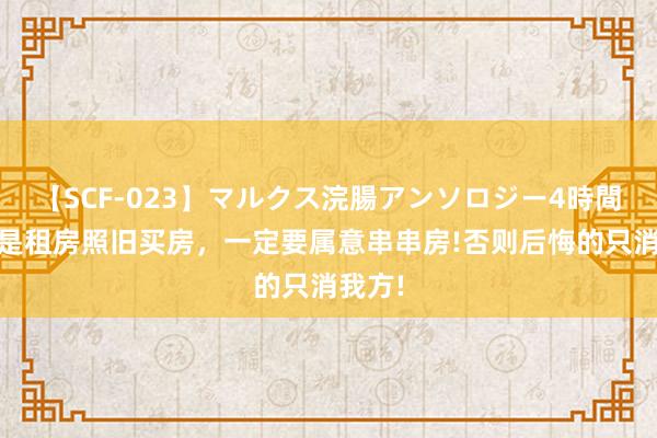 【SCF-023】マルクス浣腸アンソロジー4時間 无论是租房照旧买房，一定要属意串串房!否则后悔的只消我方!