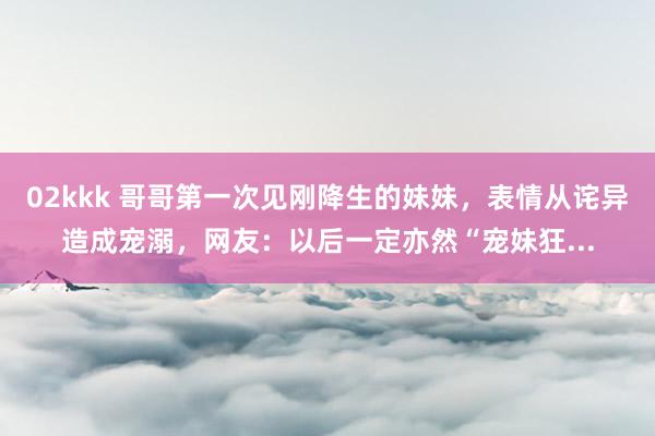 02kkk 哥哥第一次见刚降生的妹妹，表情从诧异造成宠溺，网友：以后一定亦然“宠妹狂...