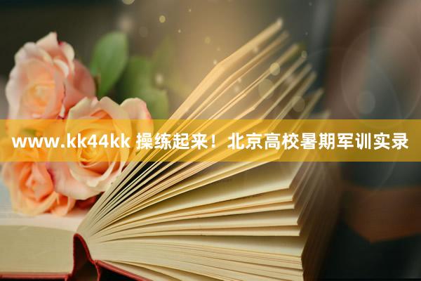 www.kk44kk 操练起来！北京高校暑期军训实录