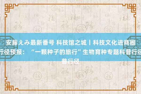 安藤えみ最新番号 科技馆之城丨科技文化进商圈行径预报： “一颗种子的旅行”生物育种专题科普行径