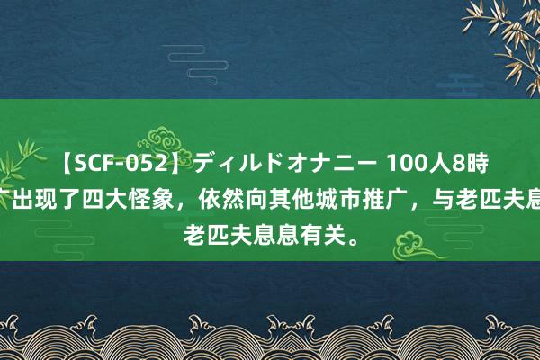 【SCF-052】ディルドオナニー 100人8時間 北上广出现了四大怪象，依然向其他城市推广，与老匹夫息息有关。