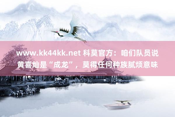 www.kk44kk.net 科莫官方：咱们队员说黄喜灿是“成龙”，莫得任何种族腻烦意味