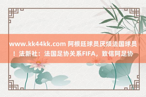 www.kk44kk.com 阿根廷球员厌烦法国球员！法新社：法国足协关系FIFA，致信阿足协