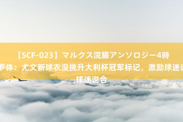 【SCF-023】マルクス浣腸アンソロジー4時間 罗体：尤文新球衣没挑升大利杯冠军标记，激励球迷说合