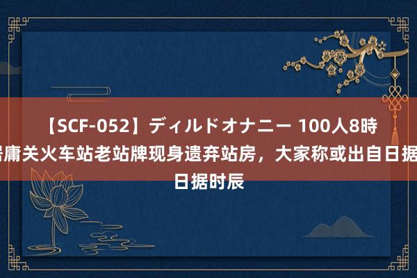 【SCF-052】ディルドオナニー 100人8時間 居庸关火车站老站牌现身遗弃站房，大家称或出自日据时辰