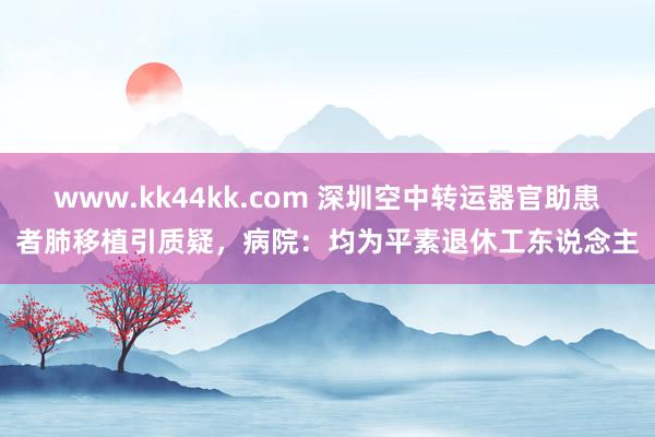 www.kk44kk.com 深圳空中转运器官助患者肺移植引质疑，病院：均为平素退休工东说念主