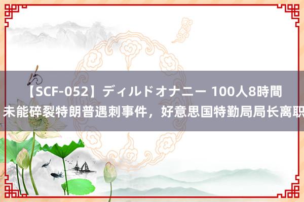 【SCF-052】ディルドオナニー 100人8時間 未能碎裂特朗普遇刺事件，好意思国特勤局局长离职