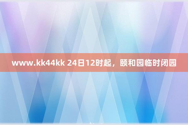 www.kk44kk 24日12时起，颐和园临时闭园