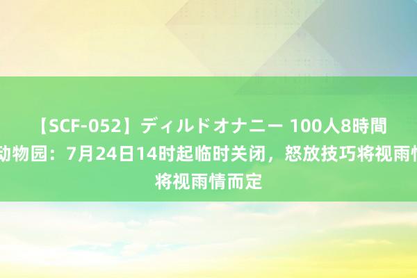 【SCF-052】ディルドオナニー 100人8時間 北京动物园：7月24日14时起临时关闭，怒放技巧将视雨情而定