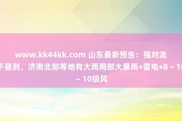 www.kk44kk.com 山东最新预告：强对流天气下昼到，济南北部等地有大雨局部大暴雨+雷电+8～10级风