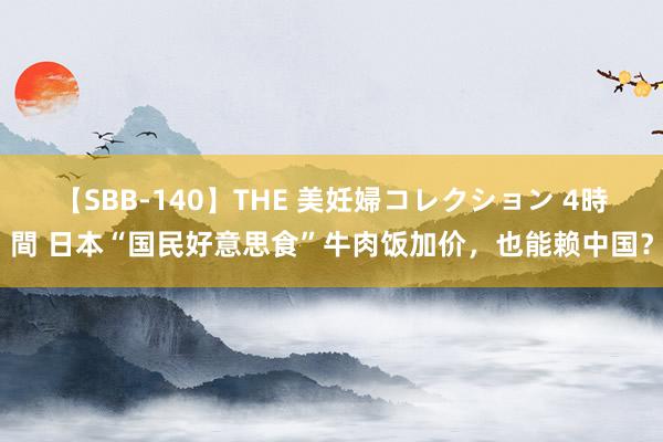 【SBB-140】THE 美妊婦コレクション 4時間 日本“国民好意思食”牛肉饭加价，也能赖中国？