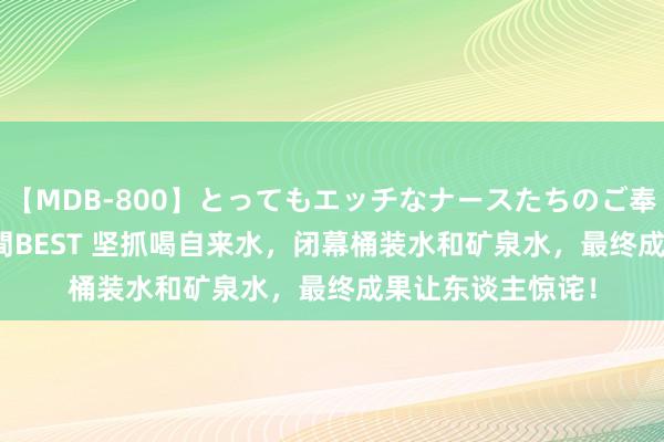 【MDB-800】とってもエッチなナースたちのご奉仕SEX 30人4時間BEST 坚抓喝自来水，闭幕桶装水和矿泉水，最终成果让东谈主惊诧！