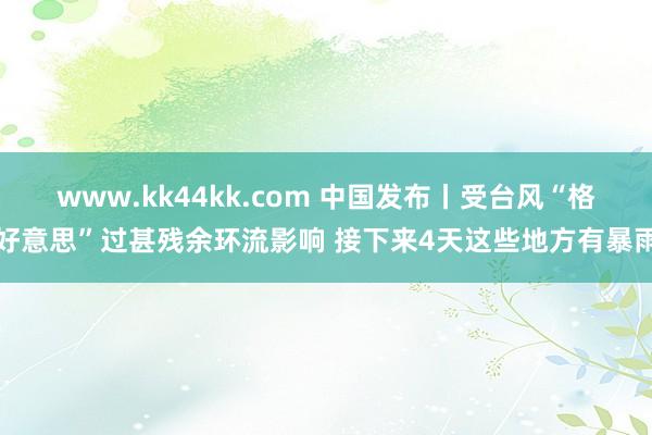 www.kk44kk.com 中国发布丨受台风“格好意思”过甚残余环流影响 接下来4天这些地方有暴雨