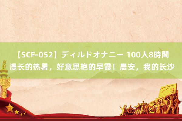 【SCF-052】ディルドオナニー 100人8時間 漫长的热暑，好意思艳的早霞！晨安，我的长沙